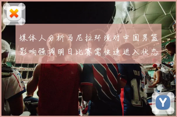媒体人分析马尼拉环境对中国男篮影响强调明日比赛需快速进入状态