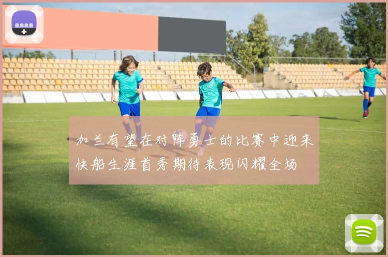 加兰有望在对阵勇士的比赛中迎来快船生涯首秀期待表现闪耀全场