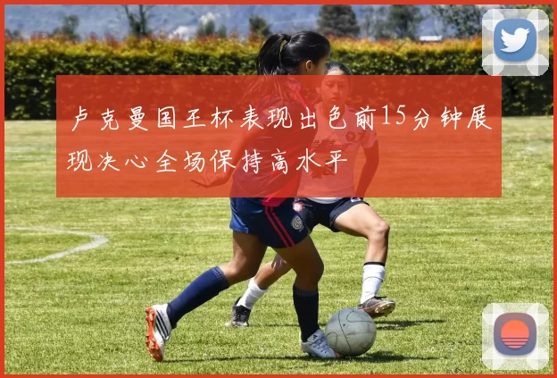 卢克曼国王杯表现出色前15分钟展现决心全场保持高水平