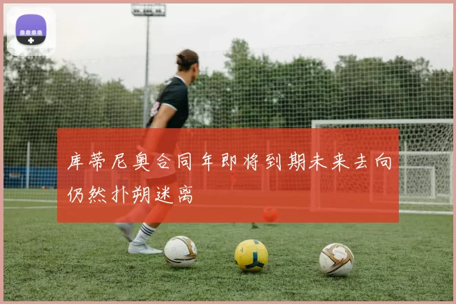 库蒂尼奥合同年即将到期未来去向仍然扑朔迷离