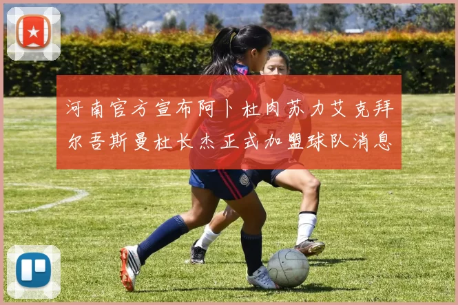 河南官方宣布阿卜杜肉苏力艾克拜尔吾斯曼杜长杰正式加盟球队消息
