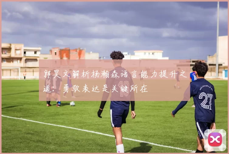 郭昊文解析杨瀚森语言能力提升之道：勇敢表达是关键所在