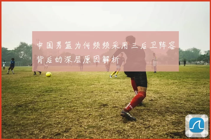中国男篮为何频频采用三后卫阵容背后的深层原因解析