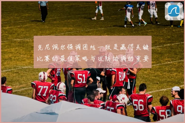 克尼佩尔强调团结一致是赢得关键比赛的最佳策略与攻防协调的重要性