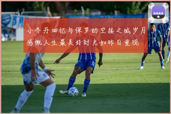 小乔丹回忆与保罗的空接之城岁月感慨人生最美好时光如昨日重现