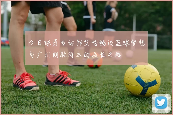 今日球员专访郭艾伦畅谈篮球梦想与广州朗肽海本的成长之路