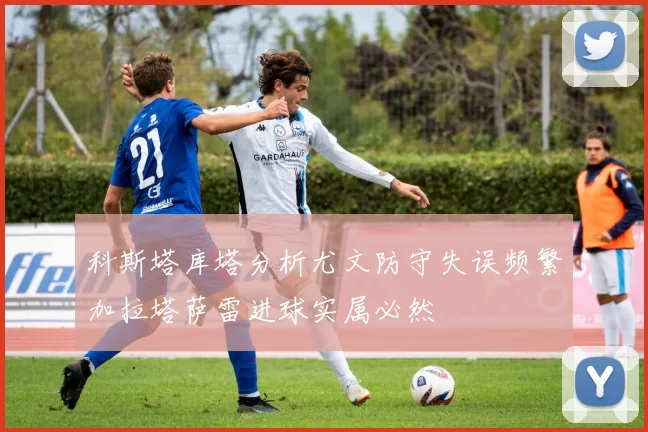 科斯塔库塔分析尤文防守失误频繁加拉塔萨雷进球实属必然