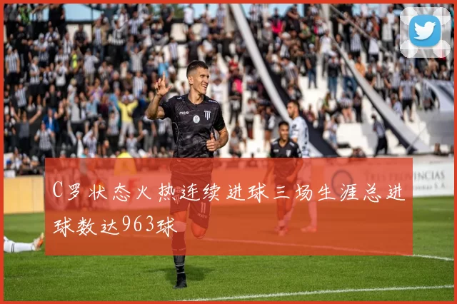 C罗状态火热连续进球三场生涯总进球数达963球