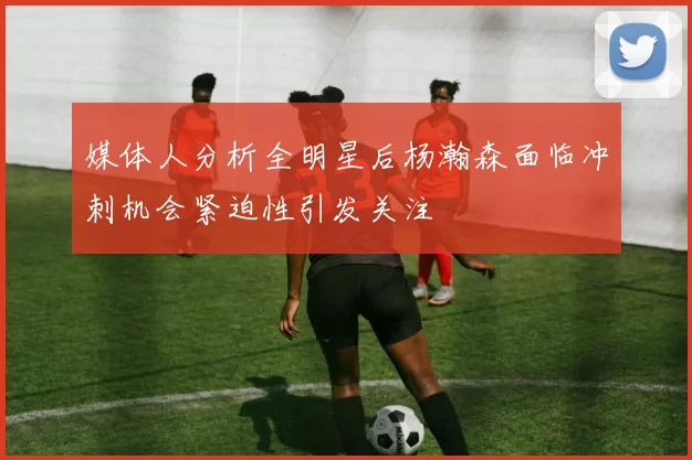 媒体人分析全明星后杨瀚森面临冲刺机会紧迫性引发关注