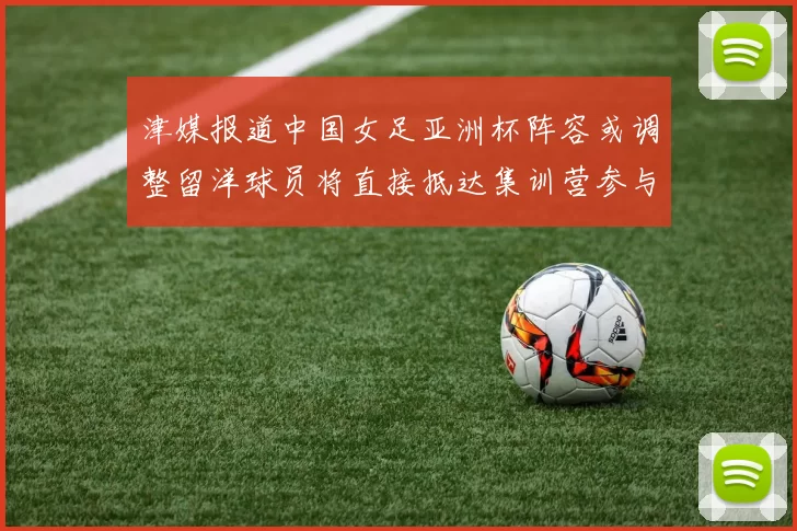 津媒报道中国女足亚洲杯阵容或调整留洋球员将直接抵达集训营参与备战
