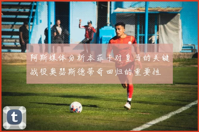 阿斯媒体分析本菲卡对皇马的关键战役奥瑟斯德蒂奇回归的重要性