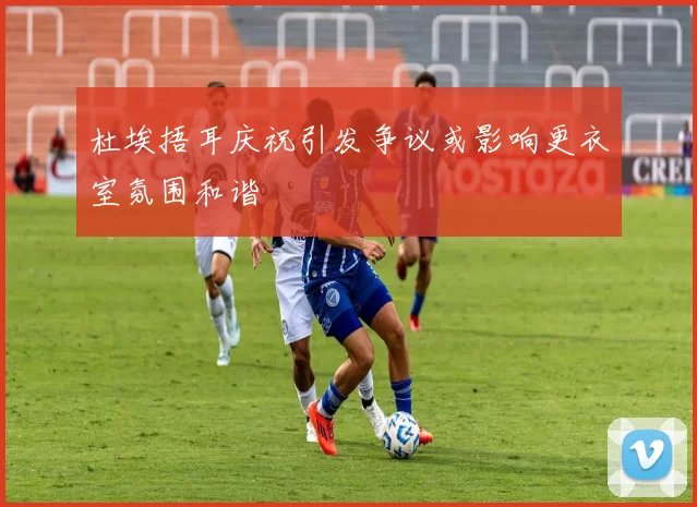 杜埃捂耳庆祝引发争议或影响更衣室氛围和谐