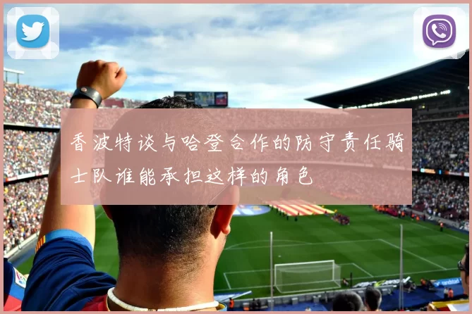 香波特谈与哈登合作的防守责任骑士队谁能承担这样的角色