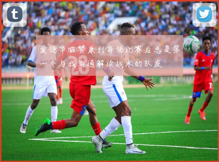 爱德华兹赞康利每场比赛后总是第一个与我沟通解读战术的队友