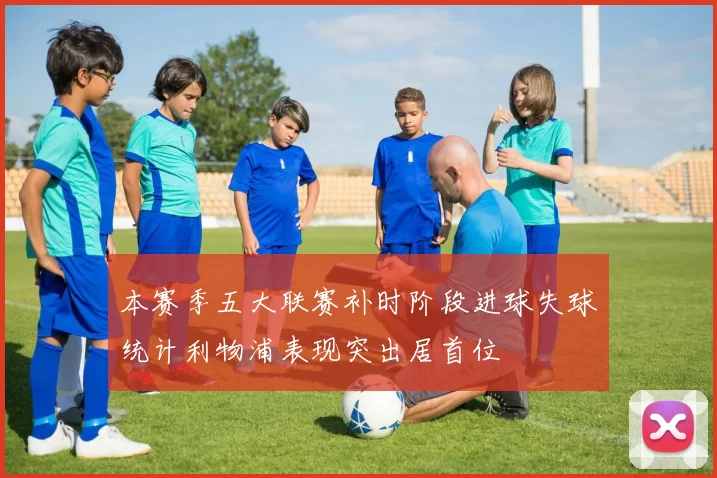 本赛季五大联赛补时阶段进球失球统计利物浦表现突出居首位