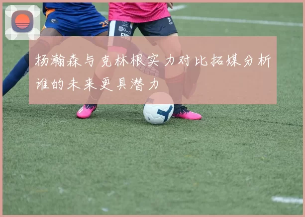 杨瀚森与克林根实力对比拓媒分析谁的未来更具潜力