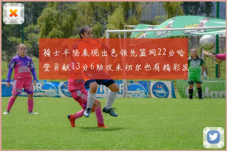 骑士半场表现出色领先篮网22分哈登贡献13分6助攻米切尔也有精彩发挥