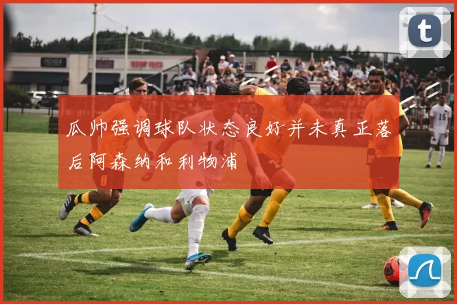 瓜帅强调球队状态良好并未真正落后阿森纳和利物浦