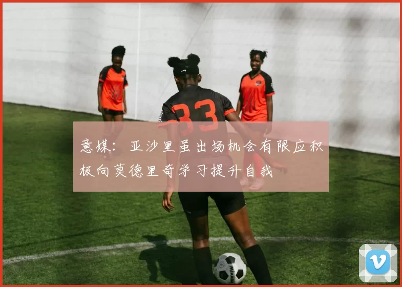 意媒：亚沙里虽出场机会有限应积极向莫德里奇学习提升自我